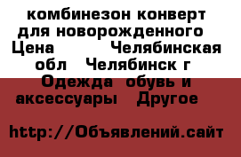 комбинезон конверт для новорожденного › Цена ­ 600 - Челябинская обл., Челябинск г. Одежда, обувь и аксессуары » Другое   